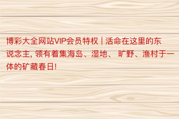 博彩大全网站VIP会员特权 | 活命在这里的东说念主, 领有着集海岛、湿地、 旷野、渔村于一体的矿藏春日!