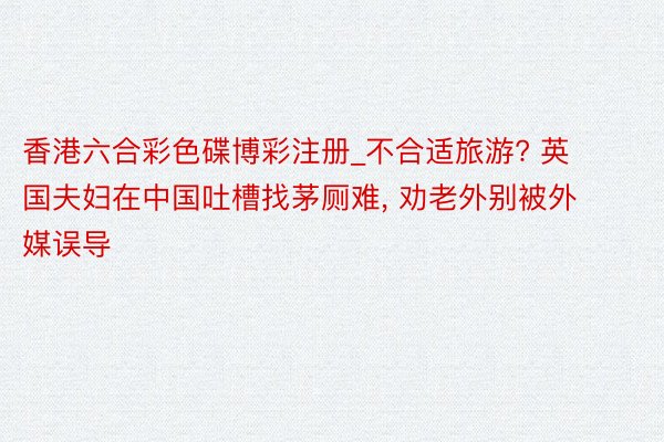 香港六合彩色碟博彩注册_不合适旅游? 英国夫妇在中国吐槽找茅厕难, 劝老外别被外媒误导