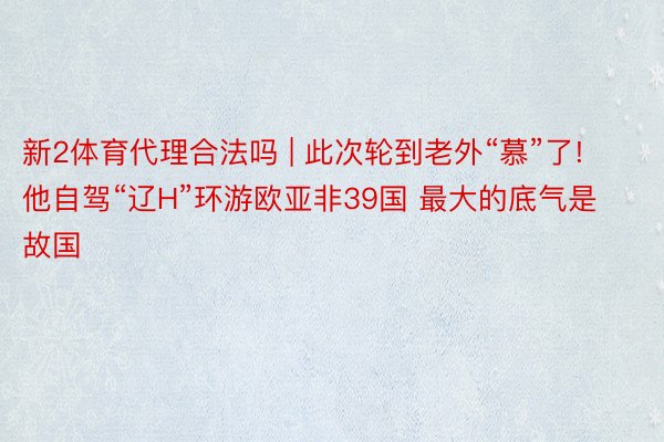 新2体育代理合法吗 | 此次轮到老外“慕”了! 他自驾“辽H”环游欧亚非39国 最大的底气是故国