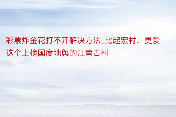 彩票炸金花打不开解决方法_比起宏村，更爱这个上榜国度地舆的江南古村