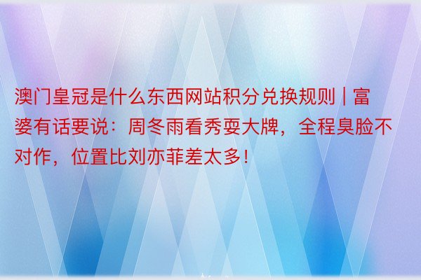 澳门皇冠是什么东西网站积分兑换规则 | 富婆有话要说：周冬雨看秀耍大牌，全程臭脸不对作，位置比刘亦菲差太多！