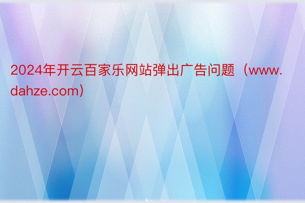 2024年开云百家乐网站弹出广告问题（www.dahze.com）