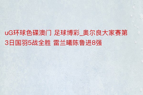 uG环球色碟澳门 足球博彩_奥尔良大家赛第3日国羽5战全胜 雷兰曦陈鲁进8强