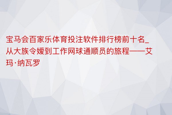 宝马会百家乐体育投注软件排行榜前十名_从大族令嫒到工作网球通顺员的旅程——艾玛·纳瓦罗