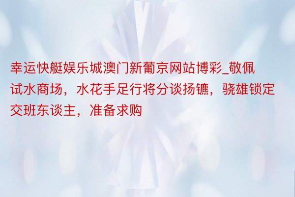 幸运快艇娱乐城澳门新葡京网站博彩_敬佩试水商场，水花手足行将分谈扬镳，骁雄锁定交班东谈主，准备求购