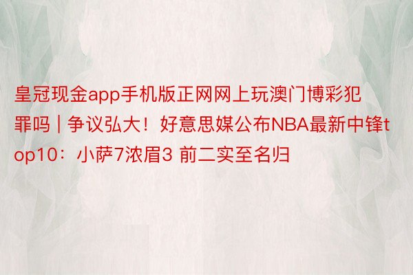 皇冠现金app手机版正网网上玩澳门博彩犯罪吗 | 争议弘大！好意思媒公布NBA最新中锋top10：小萨7浓眉3 前二实至名归