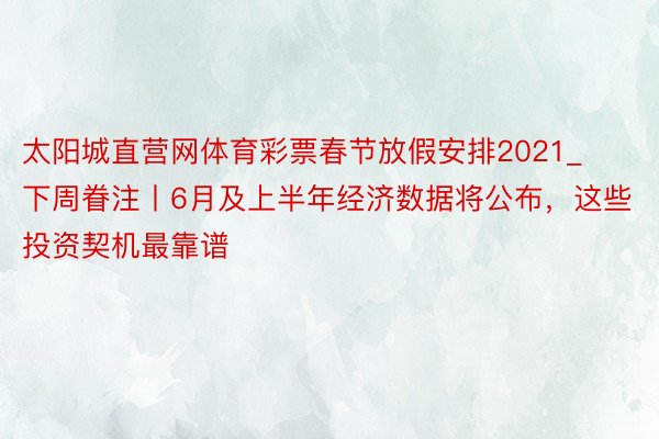 太阳城直营网体育彩票春节放假安排2021_下周眷注丨6月及上半年经济数据将公布，这些投资契机最靠谱