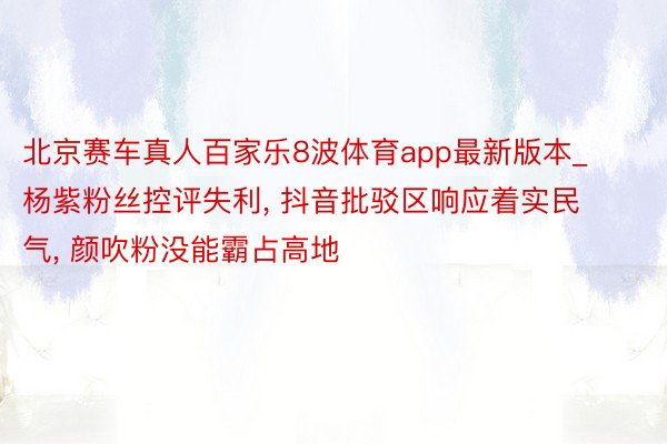 北京赛车真人百家乐8波体育app最新版本_杨紫粉丝控评失利, 抖音批驳区响应着实民气, 颜吹粉没能霸占高地