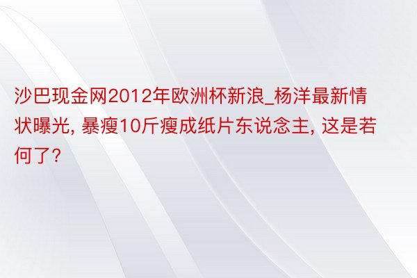 沙巴现金网2012年欧洲杯新浪_杨洋最新情状曝光, 暴瘦10斤瘦成纸片东说念主, 这是若何了?