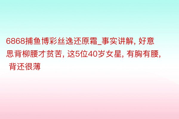 6868捕鱼博彩丝逸还原霜_事实讲解, 好意思背柳腰才贫苦, 这5位40岁女星, 有胸有腰, 背还很薄