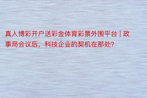 真人博彩开户送彩金体育彩票外围平台 | 政事局会议后，科技企业的契机在那处？