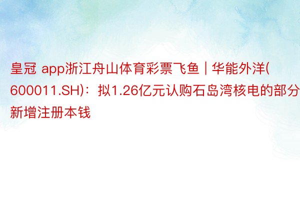 皇冠 app浙江舟山体育彩票飞鱼 | 华能外洋(600011.SH)：拟1.26亿元认购石岛湾核电的部分新增注册本钱