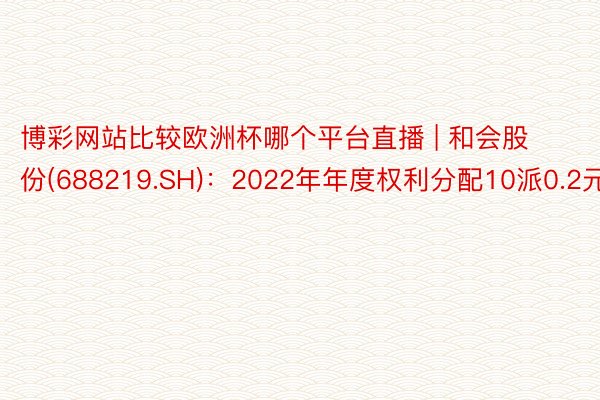 博彩网站比较欧洲杯哪个平台直播 | 和会股份(688219.SH)：2022年年度权利分配10派0.2元