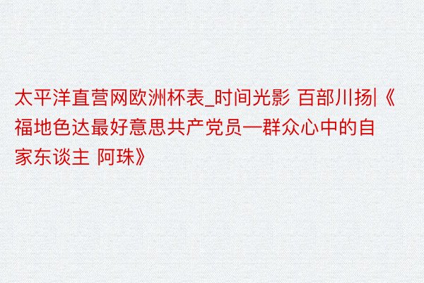 太平洋直营网欧洲杯表_时间光影 百部川扬|《福地色达最好意思共产党员—群众心中的自家东谈主 阿珠》