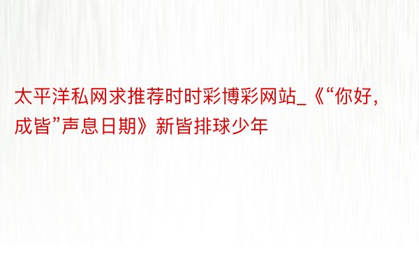 太平洋私网求推荐时时彩博彩网站_《“你好，成皆”声息日期》新皆排球少年