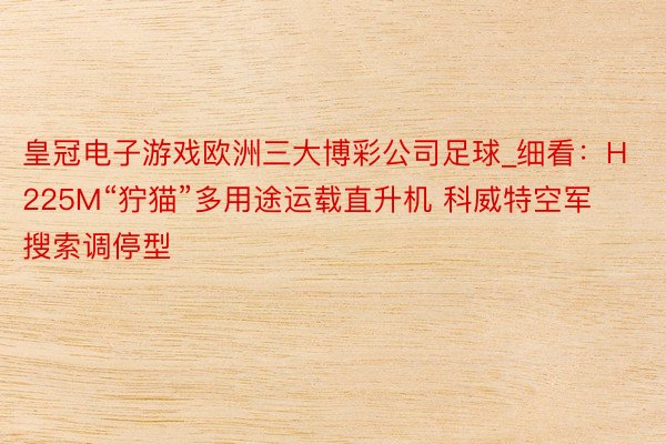 皇冠电子游戏欧洲三大博彩公司足球_细看：H225M“狞猫”多用途运载直升机 科威特空军搜索调停型