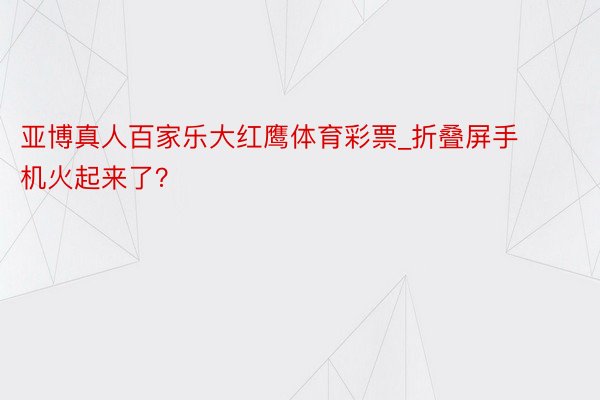 亚博真人百家乐大红鹰体育彩票_折叠屏手机火起来了？