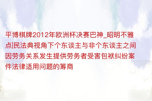 平博棋牌2012年欧洲杯决赛巴神_昭明不雅点|民法典视角下个东谈主与非个东谈主之间因劳务关系发生提供劳务者受害包袱纠纷案件法律适用问题的筹商