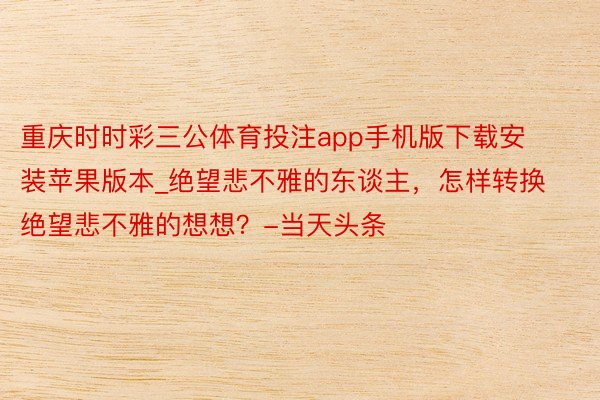 重庆时时彩三公体育投注app手机版下载安装苹果版本_绝望悲不雅的东谈主，怎样转换绝望悲不雅的想想？-当天头条