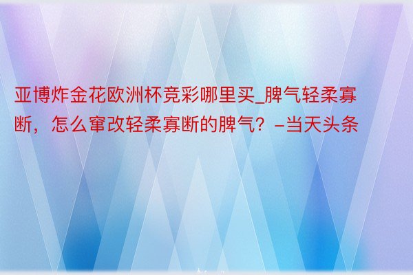 亚博炸金花欧洲杯竞彩哪里买_脾气轻柔寡断，怎么窜改轻柔寡断的脾气？-当天头条