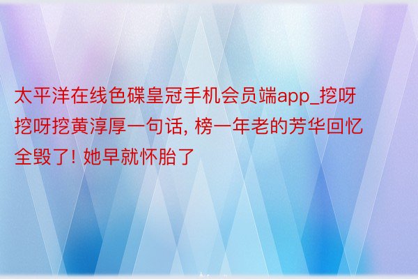 太平洋在线色碟皇冠手机会员端app_挖呀挖呀挖黄淳厚一句话, 榜一年老的芳华回忆全毁了! 她早就怀胎了