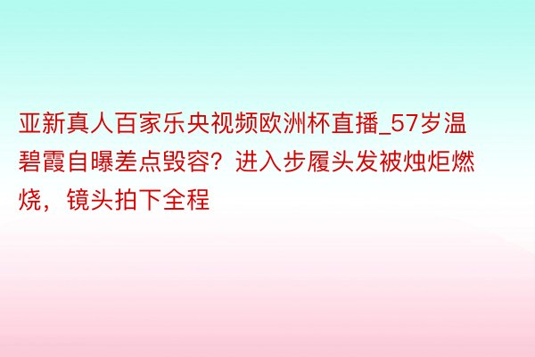 亚新真人百家乐央视频欧洲杯直播_57岁温碧霞自曝差点毁容？进入步履头发被烛炬燃烧，镜头拍下全程