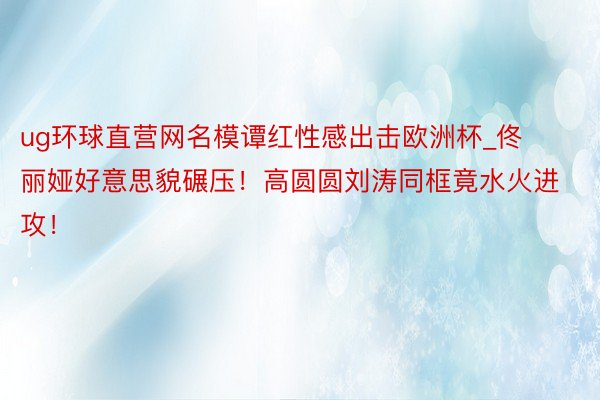 ug环球直营网名模谭红性感出击欧洲杯_佟丽娅好意思貌碾压！高圆圆刘涛同框竟水火进攻！