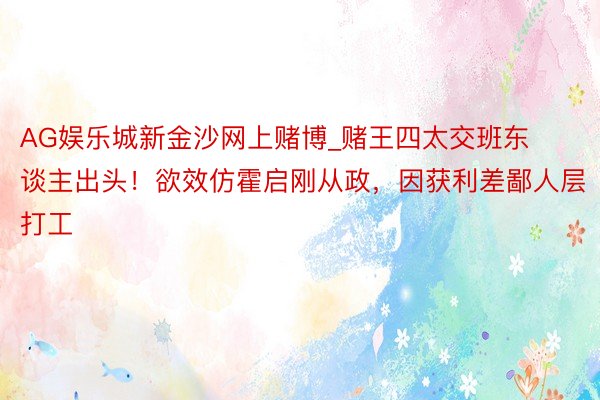 AG娱乐城新金沙网上赌博_赌王四太交班东谈主出头！欲效仿霍启刚从政，因获利差鄙人层打工