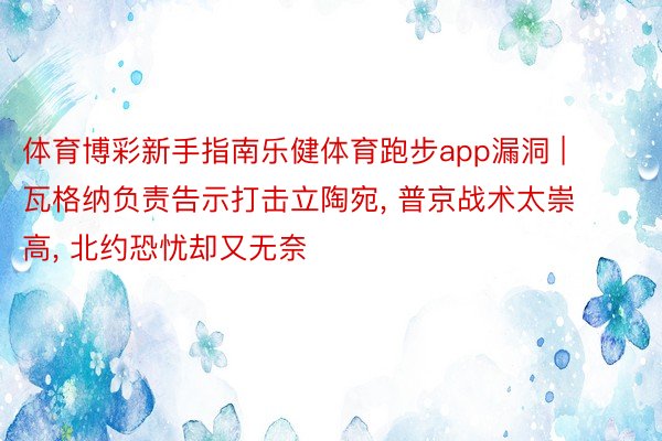 体育博彩新手指南乐健体育跑步app漏洞 | 瓦格纳负责告示打击立陶宛, 普京战术太崇高, 北约恐忧却又无奈