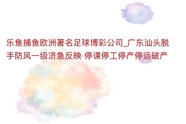 乐鱼捕鱼欧洲著名足球博彩公司_广东汕头脱手防风一级济急反映 停课停工停产停运破产