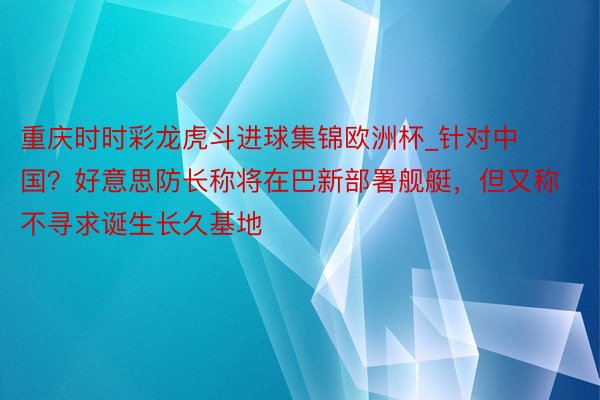 重庆时时彩龙虎斗进球集锦欧洲杯_针对中国？好意思防长称将在巴新部署舰艇，但又称不寻求诞生长久基地