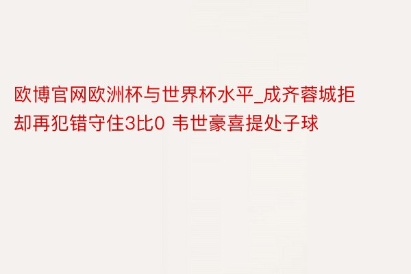 欧博官网欧洲杯与世界杯水平_成齐蓉城拒却再犯错守住3比0 韦世豪喜提处子球