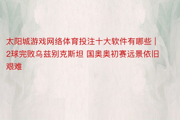 太阳城游戏网络体育投注十大软件有哪些 | 2球完败乌兹别克斯坦 国奥奥初赛远景依旧艰难