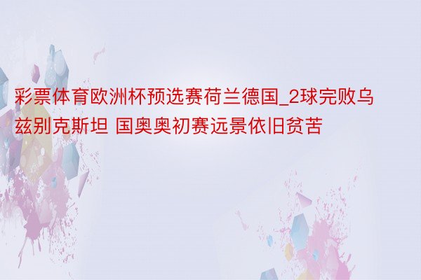 彩票体育欧洲杯预选赛荷兰德国_2球完败乌兹别克斯坦 国奥奥初赛远景依旧贫苦