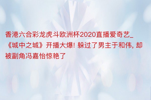 香港六合彩龙虎斗欧洲杯2020直播爱奇艺_《城中之城》开播大爆! 躲过了男主于和伟, 却被副角冯嘉怡惊艳了