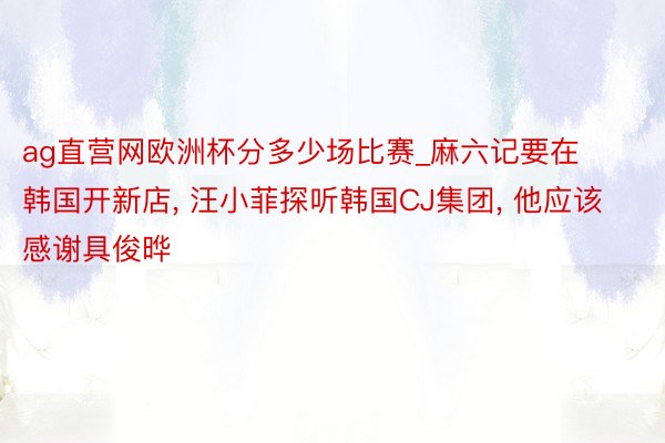 ag直营网欧洲杯分多少场比赛_麻六记要在韩国开新店, 汪小菲探听韩国CJ集团, 他应该感谢具俊晔