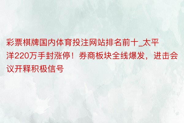 彩票棋牌国内体育投注网站排名前十_太平洋220万手封涨停！券商板块全线爆发，进击会议开释积极信号