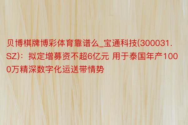 贝博棋牌博彩体育靠谱么_宝通科技(300031.SZ)：拟定增募资不超6亿元 用于泰国年产1000万精深数字化运送带情势