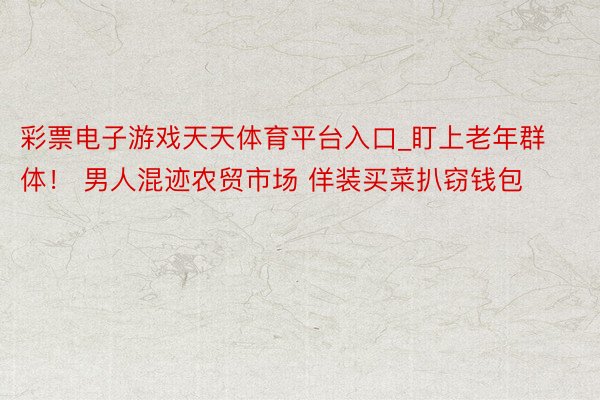 彩票电子游戏天天体育平台入口_盯上老年群体！ 男人混迹农贸市场 佯装买菜扒窃钱包