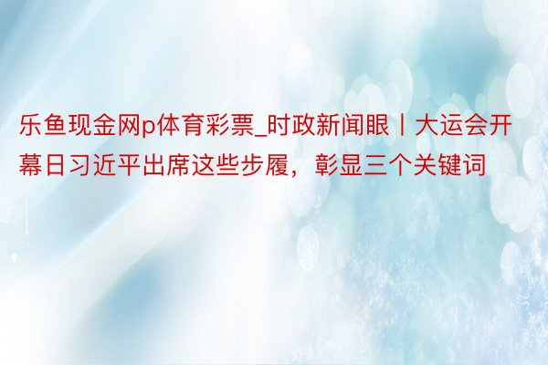 乐鱼现金网p体育彩票_时政新闻眼丨大运会开幕日习近平出席这些步履，彰显三个关键词