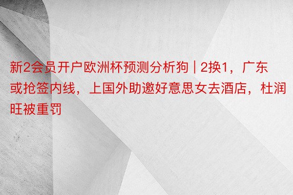 新2会员开户欧洲杯预测分析狗 | 2换1，广东或抢签内线，上国外助邀好意思女去酒店，杜润旺被重罚