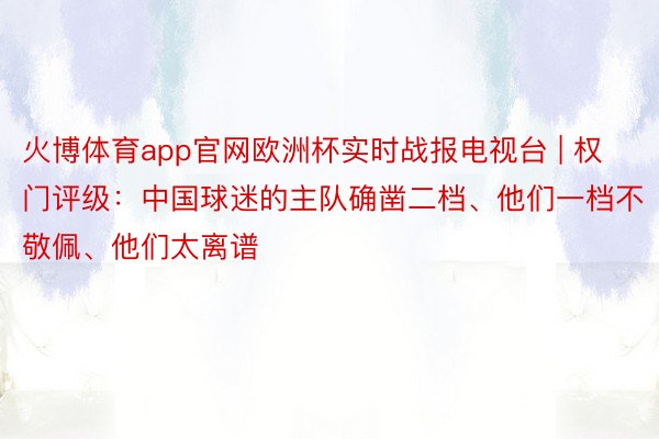 火博体育app官网欧洲杯实时战报电视台 | 权门评级：中国球迷的主队确凿二档、他们一档不敬佩、他们太离谱