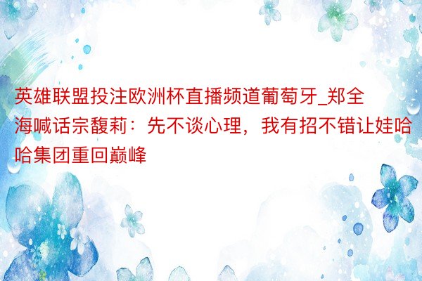 英雄联盟投注欧洲杯直播频道葡萄牙_郑全海喊话宗馥莉：先不谈心理，我有招不错让娃哈哈集团重回巅峰