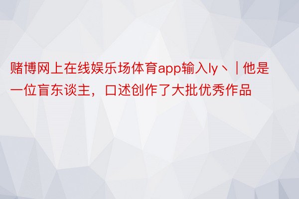 赌博网上在线娱乐场体育app输入ly丶 | 他是一位盲东谈主，口述创作了大批优秀作品