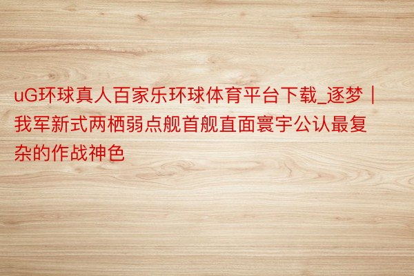 uG环球真人百家乐环球体育平台下载_逐梦｜我军新式两栖弱点舰首舰直面寰宇公认最复杂的作战神色