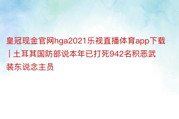 皇冠现金官网hga2021乐视直播体育app下载 | 土耳其国防部说本年已打死942名积恶武装东说念主员