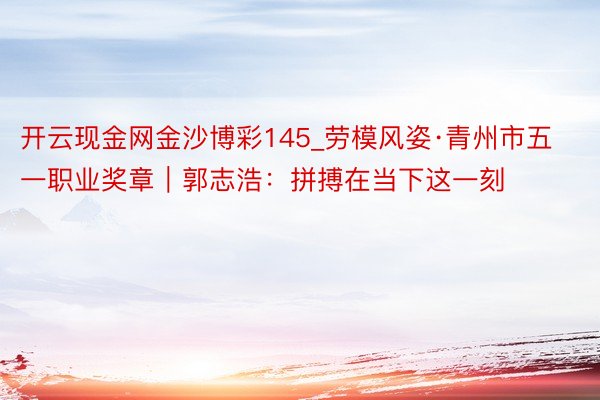 开云现金网金沙博彩145_劳模风姿·青州市五一职业奖章｜郭志浩：拼搏在当下这一刻