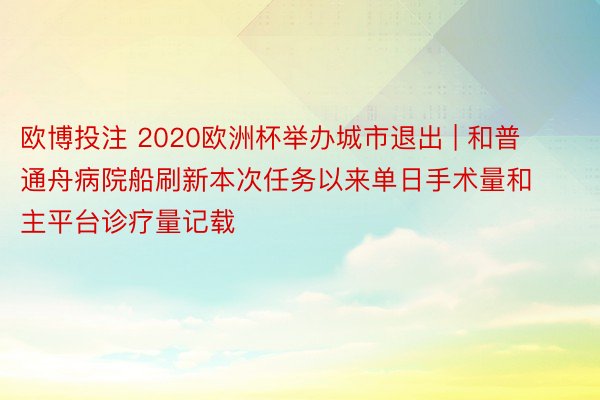 欧博投注 2020欧洲杯举办城市退出 | 和普通舟病院船刷新本次任务以来单日手术量和主平台诊疗量记载