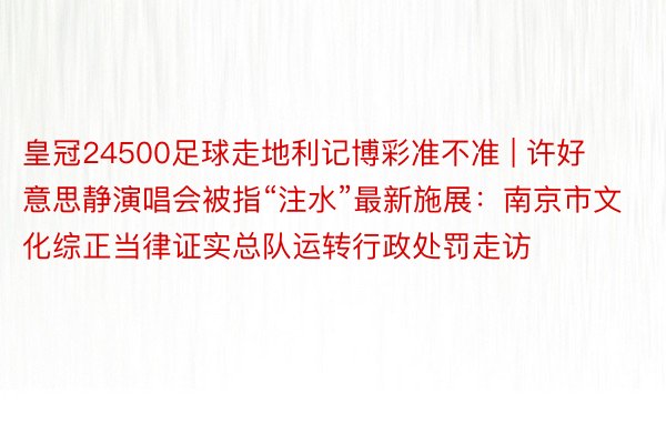 皇冠24500足球走地利记博彩准不准 | 许好意思静演唱会被指“注水”最新施展：南京市文化综正当律证实总队运转行政处罚走访