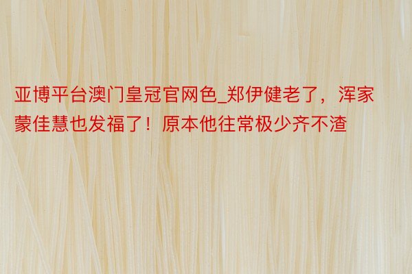 亚博平台澳门皇冠官网色_郑伊健老了，浑家蒙佳慧也发福了！原本他往常极少齐不渣